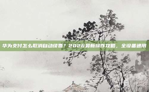 华为支付怎么取消自动续费？2026最新操作攻略，全设备通用