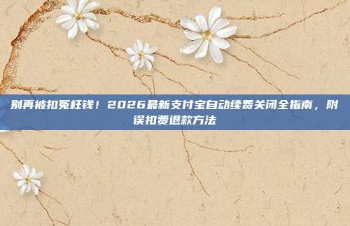 别再被扣冤枉钱！2026最新支付宝自动续费关闭全指南，附误扣费退款方法