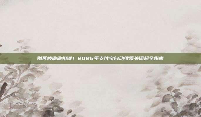 别再被偷偷扣钱！2026年支付宝自动续费关闭超全指南