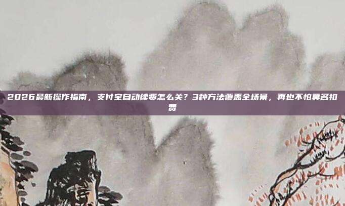 2026最新操作指南，支付宝自动续费怎么关？3种方法覆盖全场景，再也不怕莫名扣费