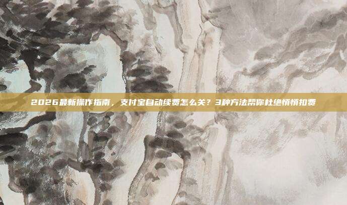 2026最新操作指南，支付宝自动续费怎么关？3种方法帮你杜绝悄悄扣费
