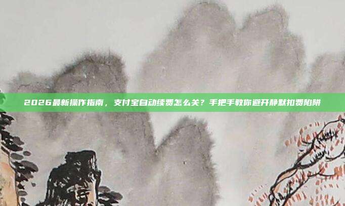 2026最新操作指南，支付宝自动续费怎么关？手把手教你避开静默扣费陷阱