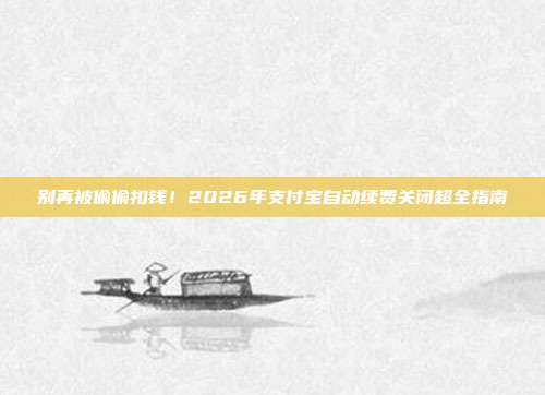 别再被偷偷扣钱!2026年支付宝自动续费关闭超全指南