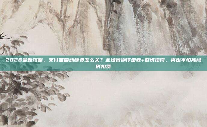 2026最新攻略,支付宝自动续费怎么关?全场景操作步骤+避坑指南,再也不怕被隐形扣费