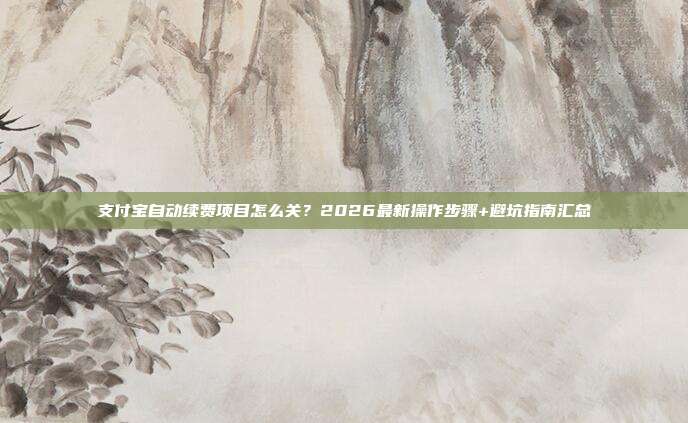 支付宝自动续费项目怎么关?2026最新操作步骤+避坑指南汇总