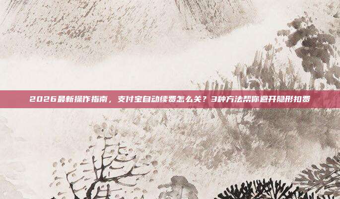 2026最新操作指南,支付宝自动续费怎么关?3种方法帮你避开隐形扣费
