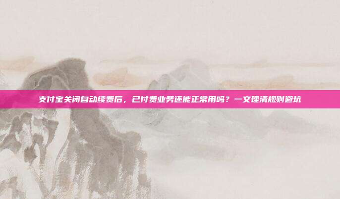 支付宝关闭自动续费后,已付费业务还能正常用吗?一文理清规则避坑
