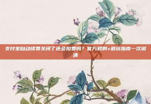 支付宝自动续费关闭了还会扣费吗?官方规则+避坑指南一次说清