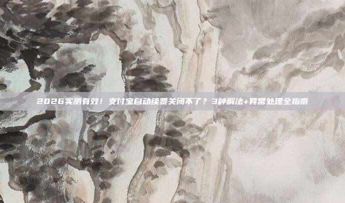 2026实测有效!支付宝自动续费关闭不了?3种解法+异常处理全指南