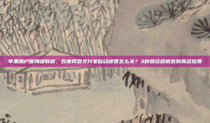 苹果用户保姆级教程,百度网盘支付宝自动续费怎么关?3种路径彻底告别莫名扣费