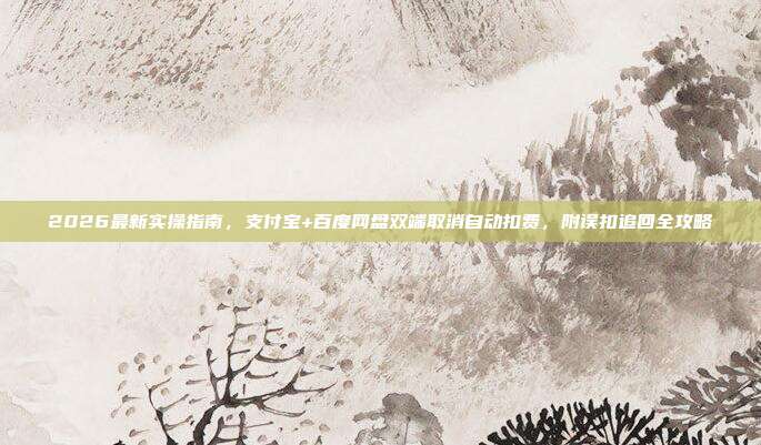 2026最新实操指南,支付宝+百度网盘双端取消自动扣费,附误扣追回全攻略