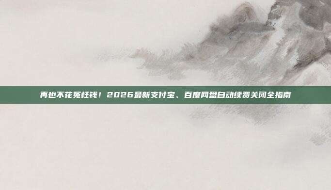 再也不花冤枉钱!2026最新支付宝、百度网盘自动续费关闭全指南