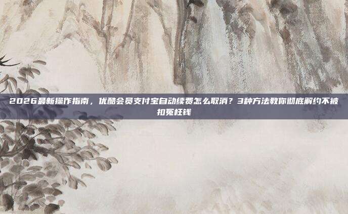 2026最新操作指南,优酷会员支付宝自动续费怎么取消?3种方法教你彻底解约不被扣冤枉钱