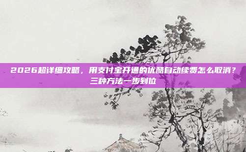 2026超详细攻略,用支付宝开通的优酷自动续费怎么取消?三种方法一步到位