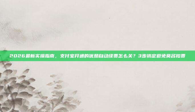 2026最新实操指南,支付宝开通的优酷自动续费怎么关?3步搞定避免莫名扣费
