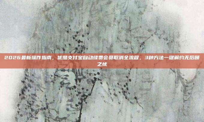 2026最新操作指南，优酷支付宝自动续费会员取消全流程，3种方法一键解约无后顾之忧
