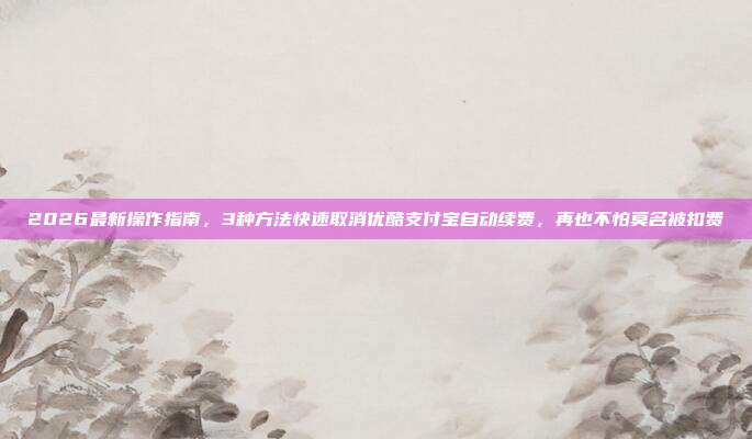 2026最新操作指南，3种方法快速取消优酷支付宝自动续费，再也不怕莫名被扣费
