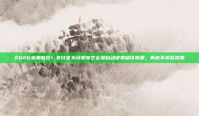2026亲测有效！支付宝关闭爱奇艺会员自动续费超详步骤，再也不怕乱扣费