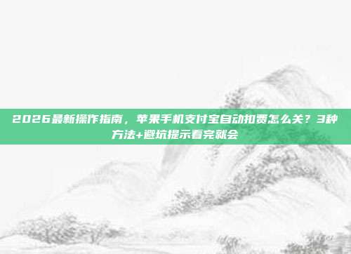 2026最新操作指南，苹果手机支付宝自动扣费怎么关？3种方法+避坑提示看完就会