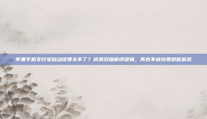 苹果手机支付宝自动续费关不了?搞清双端解绑逻辑,再也不被扣费刺客偷袭