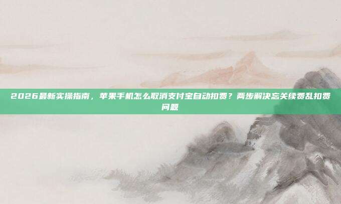 2026最新实操指南，苹果手机怎么取消支付宝自动扣费？两步解决忘关续费乱扣费问题
