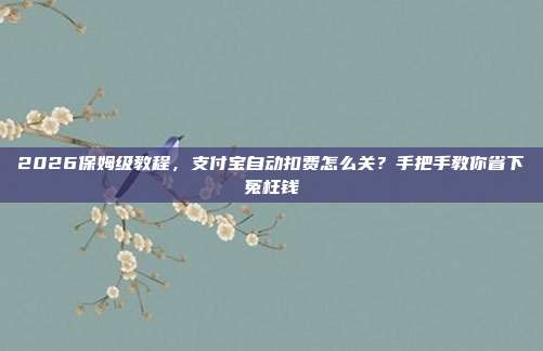 2026保姆级教程,支付宝自动扣费怎么关?手把手教你省下冤枉钱
