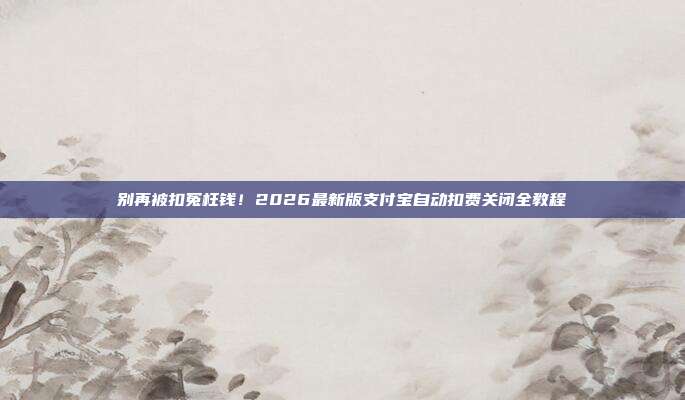 别再被扣冤枉钱!2026最新版支付宝自动扣费关闭全教程