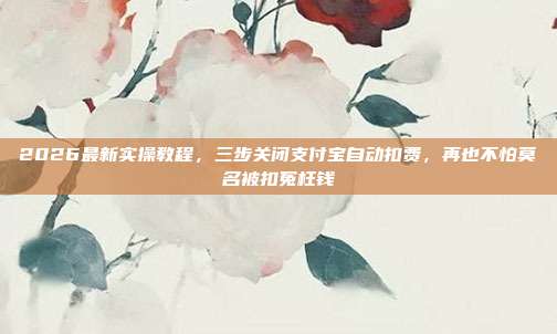 2026最新实操教程,三步关闭支付宝自动扣费,再也不怕莫名被扣冤枉钱