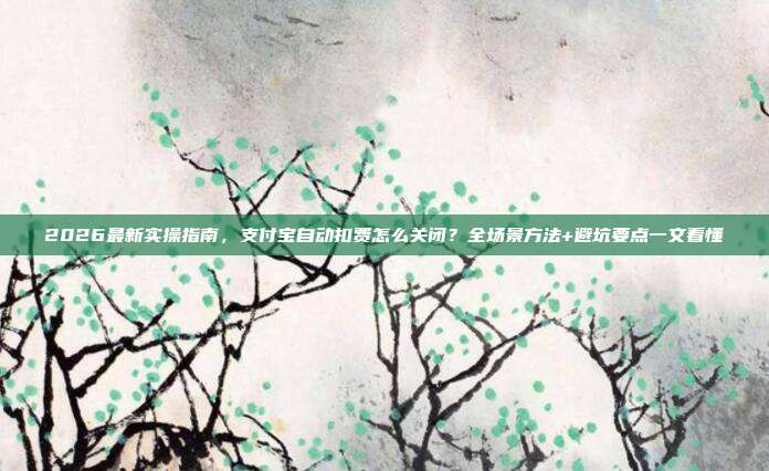 2026最新实操指南，支付宝自动扣费怎么关闭？全场景方法+避坑要点一文看懂