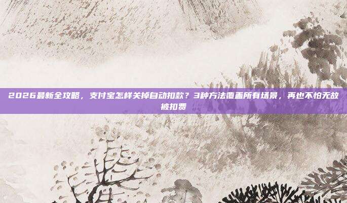 2026最新全攻略，支付宝怎样关掉自动扣款？3种方法覆盖所有场景，再也不怕无故被扣费