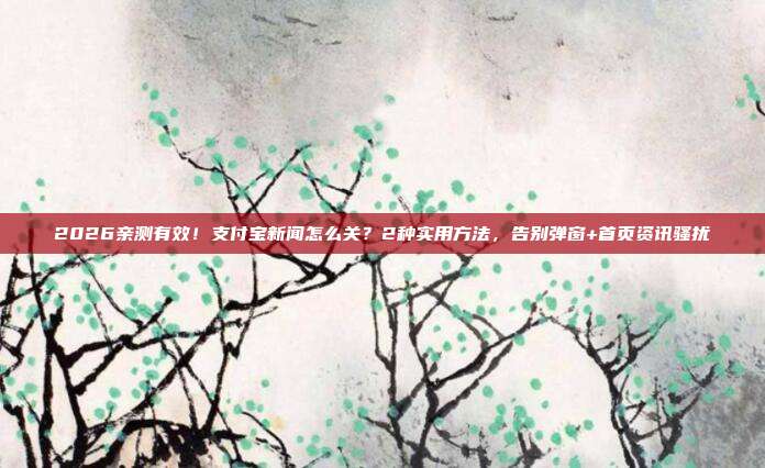 2026亲测有效!支付宝新闻怎么关?2种实用方法,告别弹窗+首页资讯骚扰