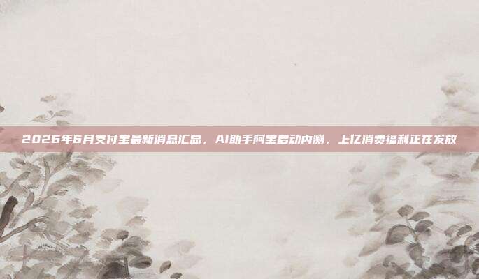 2026年6月支付宝最新消息汇总，AI助手阿宝启动内测，上亿消费福利正在发放