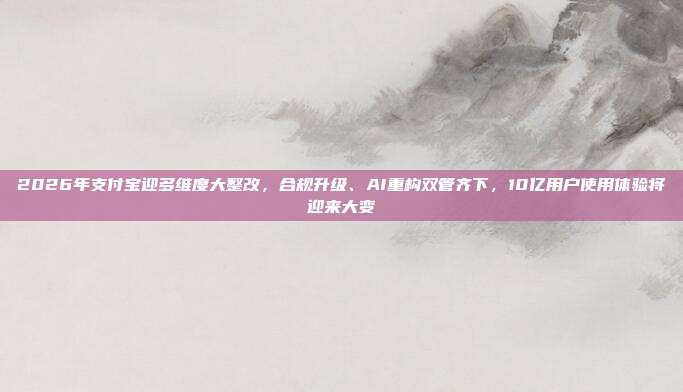 2026年支付宝迎多维度大整改,合规升级、AI重构双管齐下,10亿用户使用体验将迎来大变