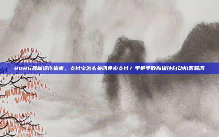 2026最新操作指南,支付宝怎么关闭免密支付?手把手教你堵住自动扣费漏洞