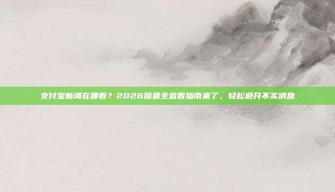 支付宝新闻在哪看?2026版最全查看指南来了,轻松避开不实消息