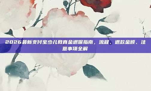 2026最新支付宝少儿教育金退保指南，流程、退款金额、注意事项全解