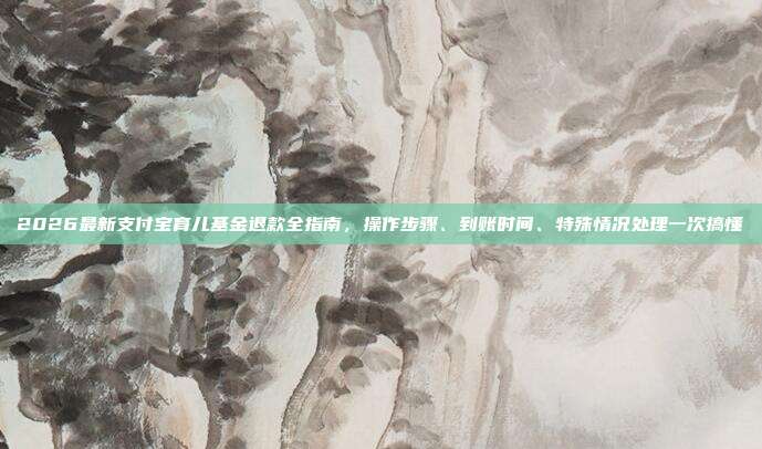2026最新支付宝育儿基金退款全指南，操作步骤、到账时间、特殊情况处理一次搞懂