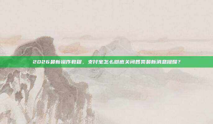 2026最新操作教程，支付宝怎么彻底关闭各类最新消息提醒？