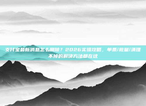 支付宝最新消息怎么删除？2026实操攻略，单条/批量/清理不掉的解决方法都在这