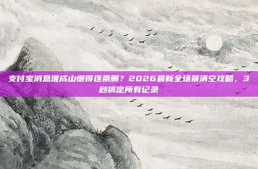 支付宝消息堆成山懒得逐条删？2026最新全场景清空攻略，3秒搞定所有记录