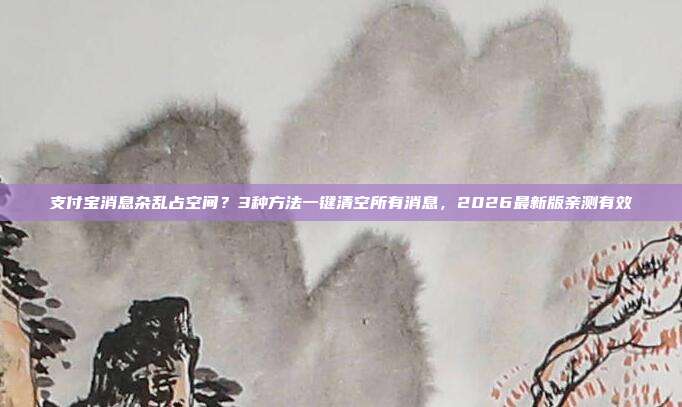 支付宝消息杂乱占空间?3种方法一键清空所有消息,2026最新版亲测有效