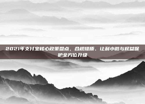 2021年支付宝核心政策盘点,合规提质、让利小微与权益保护全方位升级