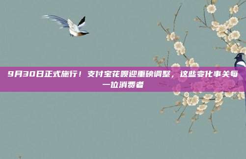 9月30日正式施行!支付宝花呗迎重磅调整,这些变化事关每一位消费者