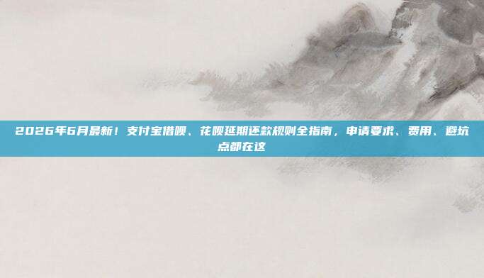 2026年6月最新！支付宝借呗、花呗延期还款规则全指南，申请要求、费用、避坑点都在这