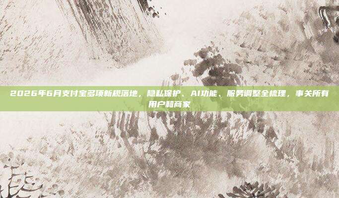 2026年6月支付宝多项新规落地，隐私保护、AI功能、服务调整全梳理，事关所有用户和商家
