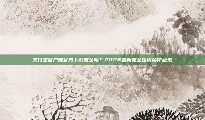 支付宝客户端官方下载安全吗？2026最新安全指南帮你避坑