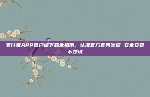 支付宝APP客户端下载全指南,认准官方官网渠道 安全安装不踩坑