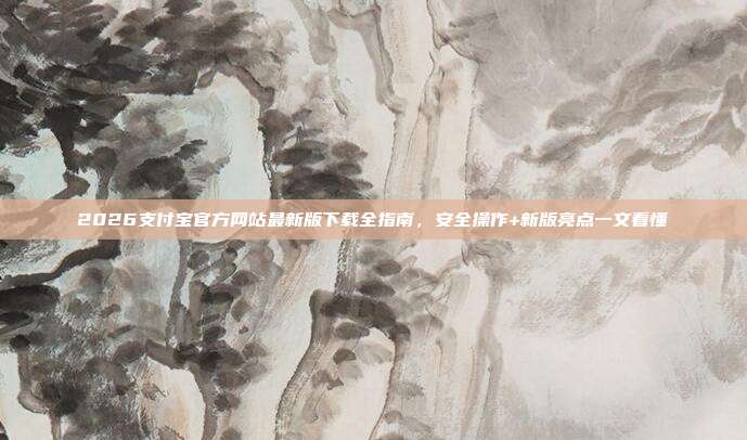 2026支付宝官方网站最新版下载全指南，安全操作+新版亮点一文看懂
