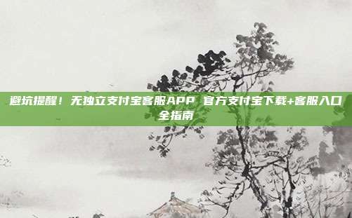 避坑提醒!无独立支付宝客服APP 官方支付宝下载+客服入口全指南