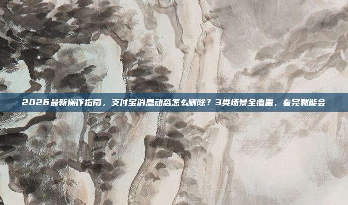 2026最新操作指南，支付宝消息动态怎么删除？3类场景全覆盖，看完就能会